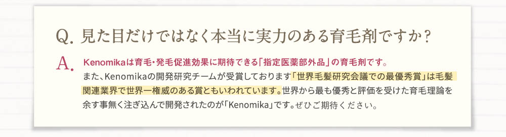 Q見た目だけでなく本当に実力のある育毛剤ですか？A、Kenomikaは育毛・発毛促進効果に期待できる「指定医薬部外品」の育毛剤です。