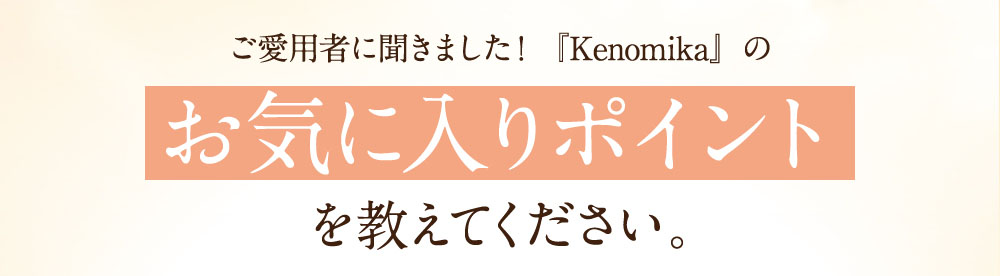 ご愛用者に聞きました！「Kenomika」のお気に入りポイントをおしえてください。
